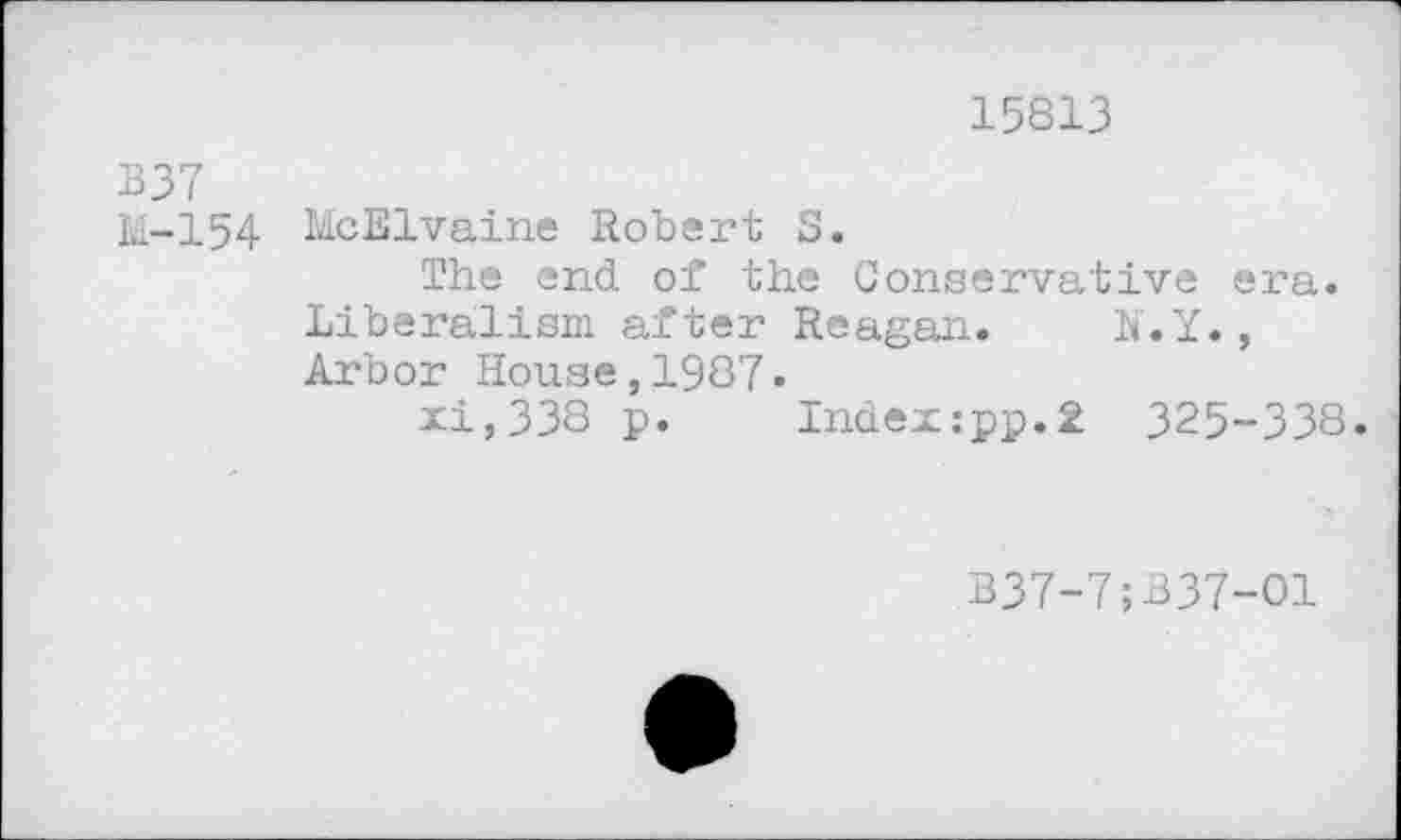 ﻿15813
B37
M-154 McElvaine Robert S.
The end. of the Conservative era. Liberalism after Reagan. N.Y., Arbor House,1987.
xi,338 p. Index:pp.2 325-338.
B37-7;B37-O1